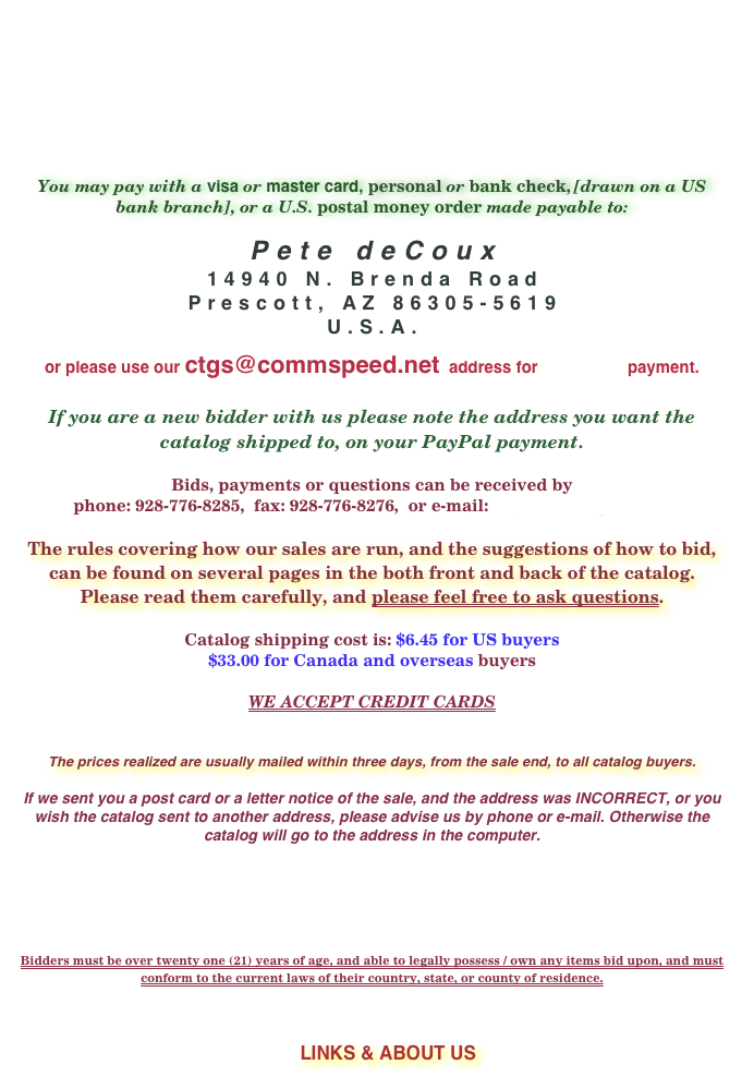 








You may pay with a visa or master card, personal or bank check, [drawn on a US bank branch], or a U.S. postal money order made payable to:

Pete deCoux
14940 N. Brenda Road
Prescott, AZ 86305-5619
U.S.A.
 
or please use our ctgs@commspeed.net  address for  PayPal  payment.


If you are a new bidder with us please note the address you want the catalog shipped to, on your PayPal payment.

Bids, payments or questions can be received by 
phone: 928-776-8285,  fax: 928-776-8276,  or e-mail: ctgs@commspeed.net

The rules covering how our sales are run, and the suggestions of how to bid, can be found on several pages in the both front and back of the catalog. Please read them carefully, and please feel free to ask questions.

Catalog shipping cost is: $6.45 for US buyers
$33.00 for Canada and overseas buyers

WE ACCEPT CREDIT CARDS


The prices realized are usually mailed within three days, from the sale end, to all catalog buyers.

If we sent you a post card or a letter notice of the sale, and the address was INCORRECT, or you wish the catalog sent to another address, please advise us by phone or e-mail. Otherwise the catalog will go to the address in the computer. 






Bidders must be over twenty one (21) years of age, and able to legally possess / own any items bid upon, and must conform to the current laws of their country, state, or county of residence.



 ￼